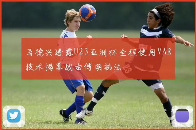 马德兴透露U23亚洲杯全程使用VAR技术揭幕战由傅明执法