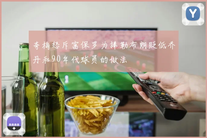 夸梅怒斥富保罗为捧勒布朗贬低乔丹和90年代球员的做法