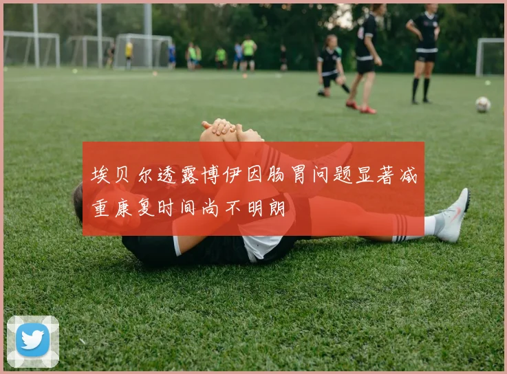 埃贝尔透露博伊因肠胃问题显著减重康复时间尚不明朗