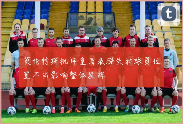 莫伦特斯批评皇马表现失控球员位置不当影响整体发挥