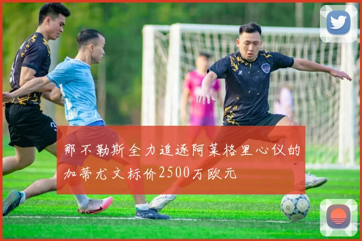 那不勒斯全力追逐阿莱格里心仪的加蒂尤文标价2500万欧元