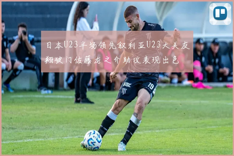 日本U23半场领先叙利亚U23大关友翔破门佐藤龙之介助攻表现出色