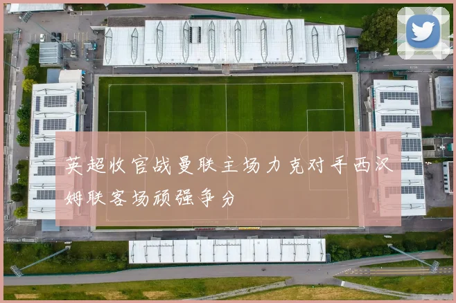 英超收官战曼联主场力克对手西汉姆联客场顽强争分