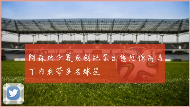阿森纳今夏或创纪录出售厄德高马丁内利等多名球星