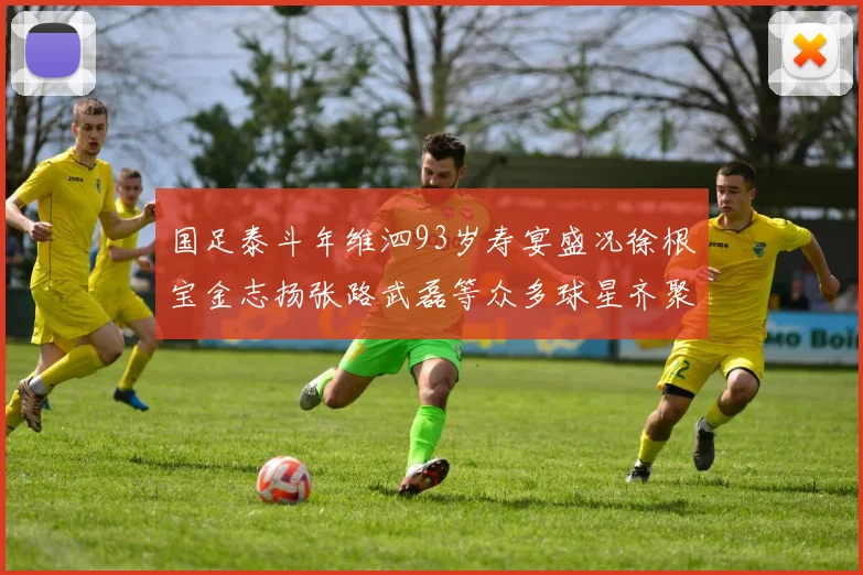 国足泰斗年维泗93岁寿宴盛况徐根宝金志扬张路武磊等众多球星齐聚祝贺
