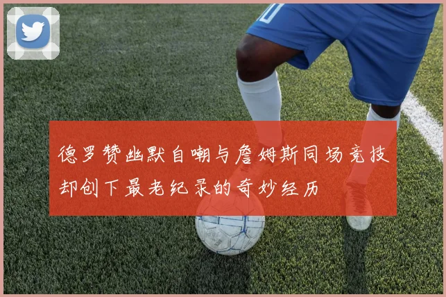 德罗赞幽默自嘲与詹姆斯同场竞技却创下最老纪录的奇妙经历