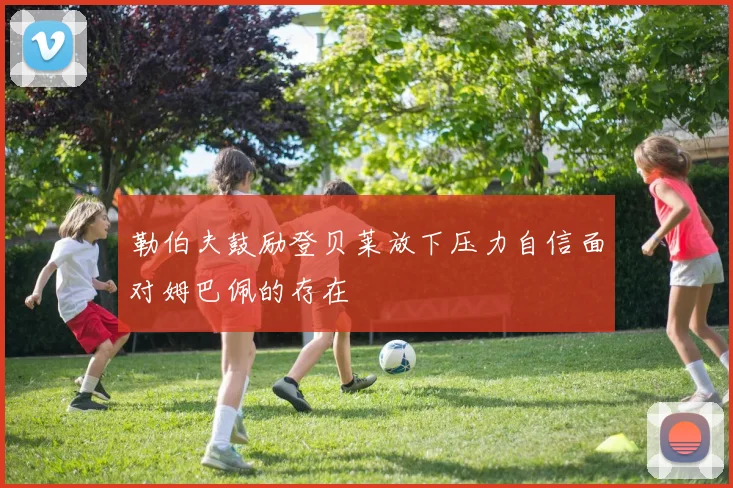 勒伯夫鼓励登贝莱放下压力自信面对姆巴佩的存在