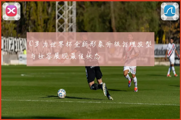 C罗为世界杯全新形象升级打理发型与妆容展现最佳状态