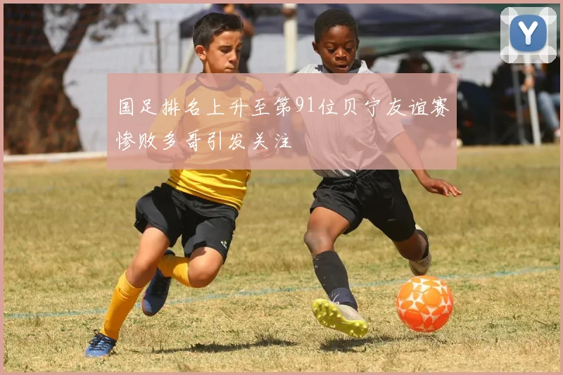 国足排名上升至第91位贝宁友谊赛惨败多哥引发关注