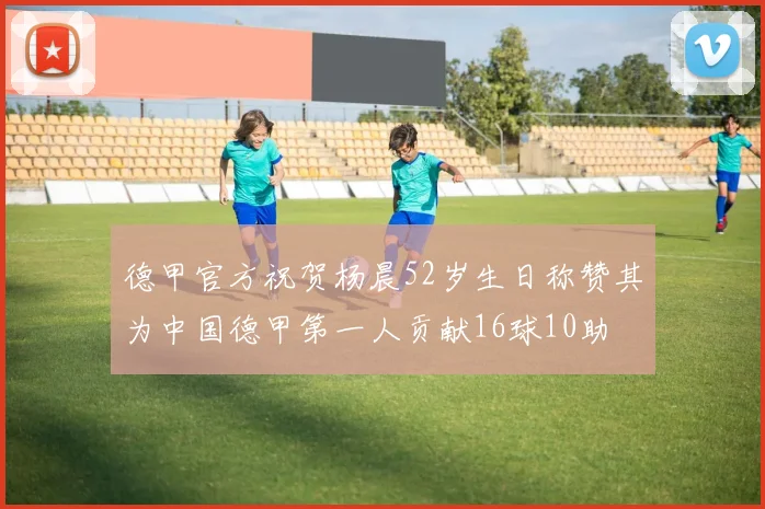 德甲官方祝贺杨晨52岁生日称赞其为中国德甲第一人贡献16球10助