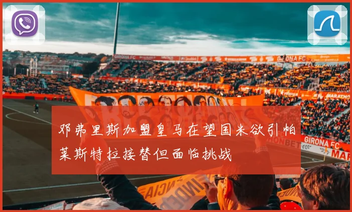 邓弗里斯加盟皇马在望国米欲引帕莱斯特拉接替但面临挑战