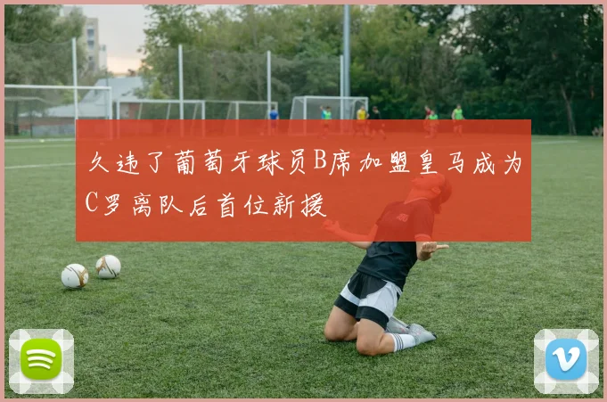 久违了葡萄牙球员B席加盟皇马成为C罗离队后首位新援