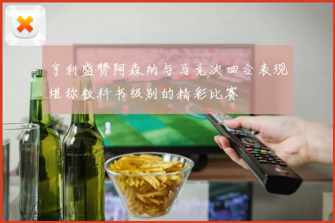 亨利盛赞阿森纳与马竞次回合表现堪称教科书级别的精彩比赛