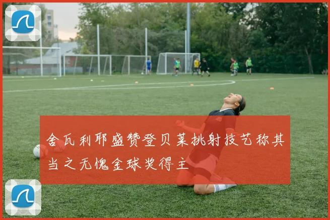 舍瓦利耶盛赞登贝莱挑射技艺称其当之无愧金球奖得主