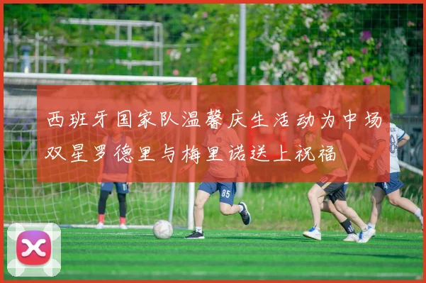 西班牙国家队温馨庆生活动为中场双星罗德里与梅里诺送上祝福
