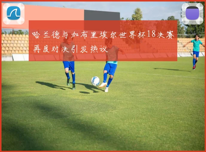 哈兰德与加布里埃尔世界杯18决赛再度对决引发热议