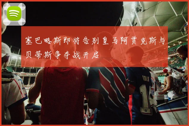 塞巴略斯即将告别皇马阿贾克斯与贝蒂斯争夺战开启
