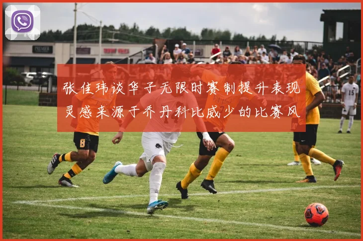 张佳玮谈华子无限时赛制提升表现灵感来源于乔丹科比威少的比赛风格