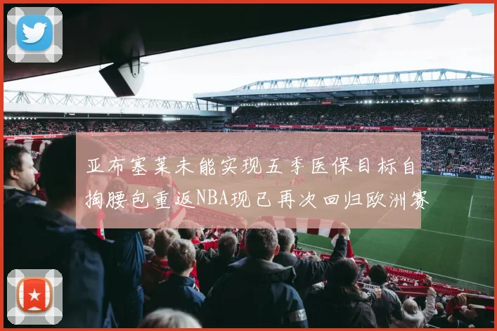 亚布塞莱未能实现五季医保目标自掏腰包重返NBA现已再次回归欧洲赛场