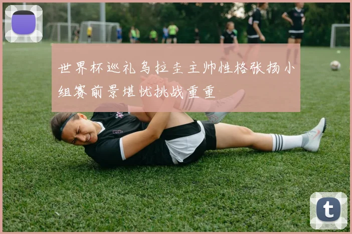 世界杯巡礼乌拉圭主帅性格张扬小组赛前景堪忧挑战重重