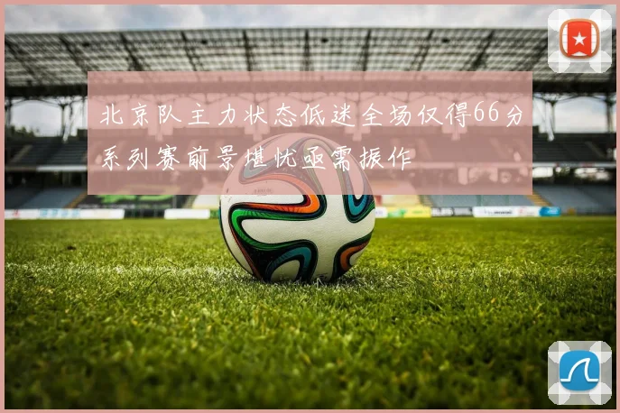 北京队主力状态低迷全场仅得66分系列赛前景堪忧亟需振作