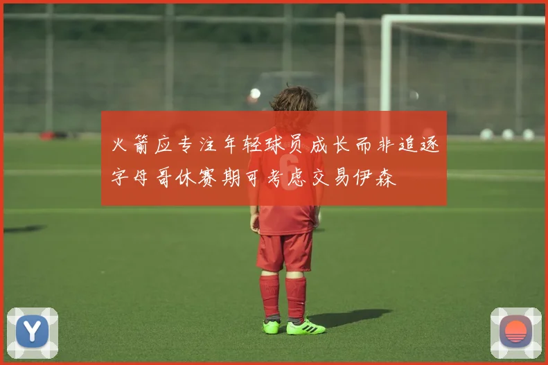 火箭应专注年轻球员成长而非追逐字母哥休赛期可考虑交易伊森
