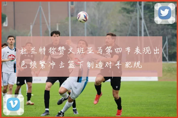 杜兰特称赞文班亚马第四节表现出色频繁冲击篮下制造对手犯规