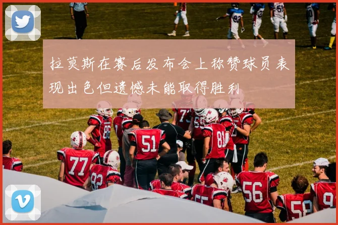 拉莫斯在赛后发布会上称赞球员表现出色但遗憾未能取得胜利