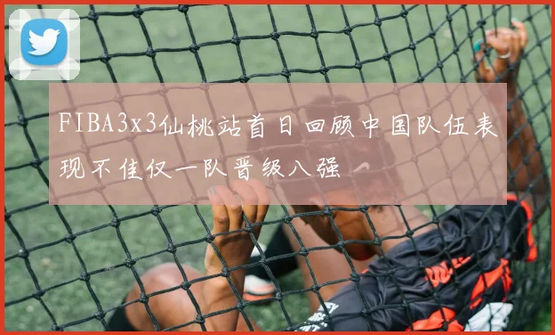 FIBA3x3仙桃站首日回顾中国队伍表现不佳仅一队晋级八强