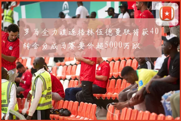 罗马全力追逐格林伍德曼联将获40转会分成马赛要价超5000万欧