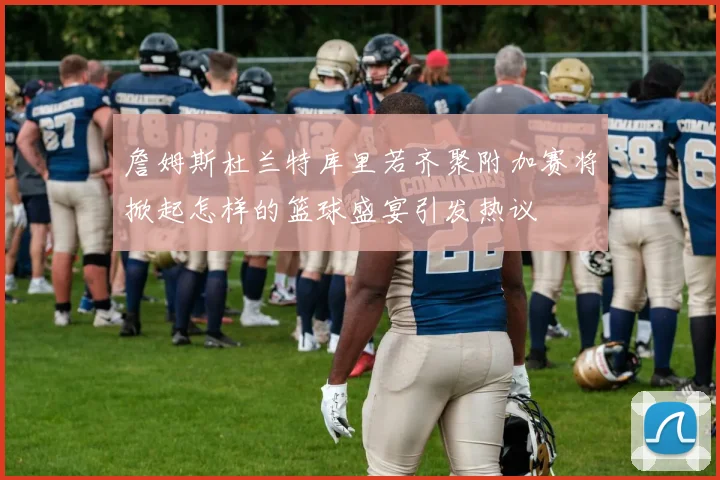 詹姆斯杜兰特库里若齐聚附加赛将掀起怎样的篮球盛宴引发热议