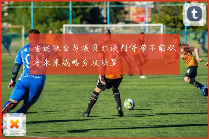 吉达联合与埃贝尔谈判停滞不前双方未来战略分歧明显