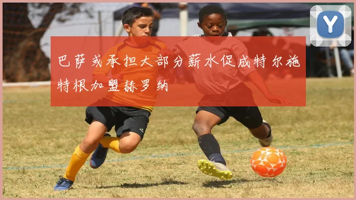 巴萨或承担大部分薪水促成特尔施特根加盟赫罗纳